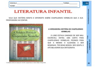 CoordenadoriadeEducação
LÍNGUAPORTUGUESA-1ºAno
4ºBIMESTRE/2011
28
ESCOLA:_____________________________________________________TURMA:_________
NOME:_______________________________________________________________________
VEJA QUE HISTÓRIA BONITA E DIFERENTE SOBRE CHAPEUZINHO VERMELHO QUE A SUA
PROFESSORA VAI CONTAR.
A VERDADEIRA HISTÓRIA DE CHAPEUZINHO
VERMELHO
O LOBO ESTAVA CANSADO DE SER MAU.
ESCREVEU, ENTÃO, UMA CARTA PARA
CHAPEUZINHO VERMELHO, PEDINDO PARA
QUE A MENINA O AJUDASSE A SER
BONZINHO, TER BONS MODOS, SER GENTIL E
ATÉ MELHORAR SUA ORTOGRAFIA.
A verdadeira história de Chapeuzinho Vermelho. Agnese Baruzzi e Sandro Natalini. Brinque-Book
 