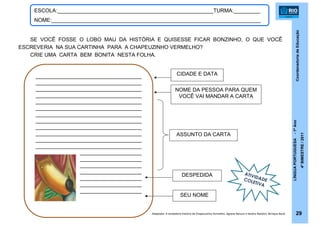 CoordenadoriadeEducação
LÍNGUAPORTUGUESA-1ºAno
4ºBIMESTRE/2011
29
ESCOLA:_____________________________________________________TURMA:_________
NOME:_______________________________________________________________________
SE VOCÊ FOSSE O LOBO MAU DA HISTÓRIA E QUISESSE FICAR BONZINHO, O QUE VOCÊ
ESCREVERIA NA SUA CARTINHA PARA A CHAPEUZINHO VERMELHO?
CRIE UMA CARTA BEM BONITA NESTA FOLHA.
ATIVIDADECOLETIVA
CIDADE E DATA
NOME DA PESSOA PARA QUEM
VOCÊ VAI MANDAR A CARTA
ASSUNTO DA CARTA
DESPEDIDA
____________________________________
____________________________________
____________________________________
____________________________________
____________________________________
____________________________________
____________________________________
____________________________________
____________________________________
____________________________________
____________________________________
____________________________________
_____________________
_____________________
_____________________
_____________________
_____________________
_____________________
_____________________
SEU NOME
Adaptado: A verdadeira história de Chapeuzinho Vermelho. Agnese Baruzzi e Sandro Natalini. Brinque-Book
 