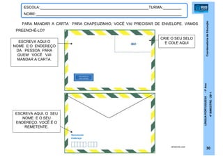 CoordenadoriadeEducação
LÍNGUAPORTUGUESA-1ºAno
4ºBIMESTRE/2011
30
ESCOLA:_____________________________________________________TURMA:_________
NOME:_______________________________________________________________________
PARA MANDAR A CARTA PARA CHAPEUZINHO, VOCÊ VAI PRECISAR DE ENVELOPE. VAMOS
PREENCHÊ-LO?
ESCREVA AQUI O
NOME E O ENDEREÇO
DA PESSOA PARA
QUEM VOCÊ VAI
MANDAR A CARTA.
ESCREVA AQUI, O SEU
NOME E O SEU
ENDEREÇO. VOCÊ É O
REMETENTE.
drikamoto.com
CRIE O SEU SELO
E COLE AQUI
Remetente
Endereço
 