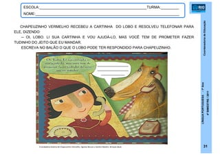 CoordenadoriadeEducação
LÍNGUAPORTUGUESA-1ºAno
4ºBIMESTRE/2011
31
ESCOLA:_____________________________________________________TURMA:_________
NOME:_______________________________________________________________________
CHAPEUZINHO VERMELHO RECEBEU A CARTINHA DO LOBO E RESOLVEU TELEFONAR PARA
ELE, DIZENDO:
─ OI, LOBO. LI SUA CARTINHA E VOU AJUDÁ-LO, MAS VOCÊ TEM DE PROMETER FAZER
TUDINHO DO JEITO QUE EU MANDAR.
ESCREVA NO BALÃO O QUE O LOBO PODE TER RESPONDIDO PARA CHAPEUZINHO.
_________________
_________________
_____________
A verdadeira história de Chapeuzinho Vermelho. Agnese Baruzzi e Sandro Natalini. Brinque-Book
 