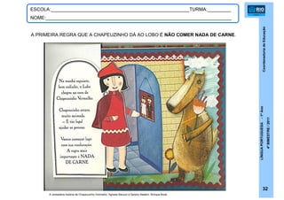 CoordenadoriadeEducação
LÍNGUAPORTUGUESA-1ºAno
4ºBIMESTRE/2011
32
ESCOLA:_____________________________________________________TURMA:_________
NOME:_______________________________________________________________________
A verdadeira história de Chapeuzinho Vermelho. Agnese Baruzzi e Sandro Natalini. Brinque-Book.
A PRIMEIRA REGRA QUE A CHAPEUZINHO DÁ AO LOBO É NÃO COMER NADA DE CARNE.
 