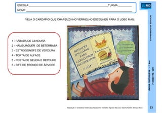 CoordenadoriadeEducação
LÍNGUAPORTUGUESA-1ºAno
4ºBIMESTRE/2011
33
ESCOLA:_____________________________________________________TURMA:_________
NOME:_______________________________________________________________________
Adaptação: A verdadeira história de Chapeuzinho Vermelho. Agnese Baruzzi e Sandro Natalini. Brinque-Book
VEJA O CARDÁPIO QUE CHAPEUZINHO VERMELHO ESCOLHEU PARA O LOBO MAU:
1 - RABADA DE CENOURA
2 - HAMBURGUER DE BETERRABA
3 - ESTROGONOFE DE VERDURA
4 - TORTA DE ALFACE
5 - POSTA DE GELEIA E REPOLHO
6 - BIFE DE TRONCO DE ÁRVORE
 