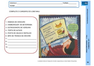 CoordenadoriadeEducação
LÍNGUAPORTUGUESA-1ºAno
4ºBIMESTRE/2011
34
ESCOLA:_____________________________________________________TURMA:_________
NOME:_______________________________________________________________________
A verdadeira história de Chapeuzinho Vermelho. Agnese Baruzzi e Sandro Natalini. Brinque-Book.
COMPLETE O CARDÁPIO DO LOBO MAU:
1 - RABADA DE CENOURA
2 - HAMBÚRGUER DE BETERRABA
3 - ESTROGONOFE DE VERDURA
4 - TORTA DE ALFACE
5 - POSTA DE GELEIA E REPOLHO
6 - BIFE DE TRONCO DE ÁRVORE
7 - _________________________________
8 - _________________________________
9 - _________________________________
10 - ________________________________
 