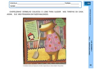 CoordenadoriadeEducação
LÍNGUAPORTUGUESA-1ºAno
4ºBIMESTRE/2011
35
ESCOLA:_____________________________________________________TURMA:_________
NOME:_______________________________________________________________________
CHAPEUZINHO VERMELHO COLOCOU O LOBO PARA AJUDAR NAS TAREFAS DA CASA.
ASSIM, ELE NÃO PENSARIA EM FAZER MALDADES.
A verdadeira história de Chapeuzinho Vermelho. Agnese Baruzzi e Sandro Natalini. Brinque-Book
 