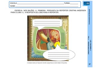 CoordenadoriadeEducação
LÍNGUAPORTUGUESA-1ºAno
4ºBIMESTRE/2011
A verdadeira história de Chapeuzinho Vermelho. Agnese Baruzzi e Sandro Natalini. Brinque-Book.
37
ESCOLA:_____________________________________________________TURMA:_________
NOME:_______________________________________________________________________
ESCREVA NOS BALÕES A PRIMEIRA PERGUNTA DA REPÓRTER CRISTINA ANDERSEN
PARA O LOBO E, A RESPOSTA DO LOBO PARA A REPÓRTER.
_____________________________
_____________________________
_____________________________
___
________________________
________________________
________________________
________________________
 