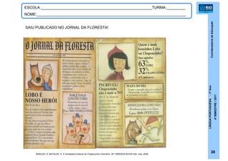 CoordenadoriadeEducação
LÍNGUAPORTUGUESA-1ºAno
4ºBIMESTRE/2011
38
ESCOLA:_____________________________________________________TURMA:_________
NOME:_______________________________________________________________________
SAIU PUBLICADO NO JORNAL DA FLORESTA!
BARUZZI, A.;NATALINI, S. A Verdadeira História de Chapeuzinho Vermelho. SP: BRINQUE-BOOK Edit. Ltda, 2009.
 