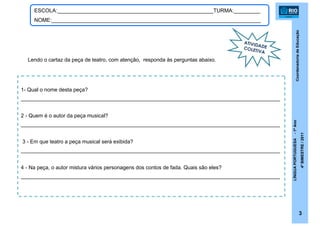 CoordenadoriadeEducação
LÍNGUAPORTUGUESA-1ºAno
4ºBIMESTRE/2011
3
1- Qual o nome desta peça?
________________________________________________________________________________________
2 - Quem é o autor da peça musical?
________________________________________________________________________________________
3 - Em que teatro a peça musical será exibida?
________________________________________________________________________________________
4 - Na peça, o autor mistura vários personagens dos contos de fada. Quais são eles?
________________________________________________________________________________________
ATIVIDADECOLETIVA
ESCOLA:_____________________________________________________TURMA:_________
NOME:_______________________________________________________________________
Lendo o cartaz da peça de teatro, com atenção, responda às perguntas abaixo.
 