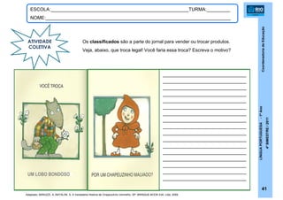 CoordenadoriadeEducação
LÍNGUAPORTUGUESA-1ºAno
4ºBIMESTRE/2011
41
ESCOLA:_____________________________________________________TURMA:_________
NOME:_______________________________________________________________________
ATIVIDADE
COLETIVA
Os classificados são a parte do jornal para vender ou trocar produtos.
Veja, abaixo, que troca legal! Você faria essa troca? Escreva o motivo?
____________________________
____________________________
____________________________
____________________________
____________________________
____________________________
____________________________
____________________________
____________________________
____________________________
____________________________
____________________________
____________________________
____________________________
____________________________
____________________________
____________________________
Adaptado: BARUZZI, A.;NATALINI, S. A Verdadeira História de Chapeuzinho Vermelho. SP: BRINQUE-BOOK Edit. Ltda, 2009,
UM LOBO BONDOSO
 
