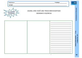 CoordenadoriadeEducação
LÍNGUAPORTUGUESA-1ºAno
4ºBIMESTRE/2011
42
ESCOLA:_____________________________________________________TURMA:_________
NOME:_______________________________________________________________________
AGORA, CRIE VOCÊ UMA TROCA BEM DIVERTIDA!
DESENHE E ESCREVA!
ATIVIDADE
COLETIVA
________________________
________________________
________________________
________________________
________________________
________________________
________________________
________________________
________________________
________________________
________________________
________________________
________________________
________________________
________________________
________________________
__________________________
_
 