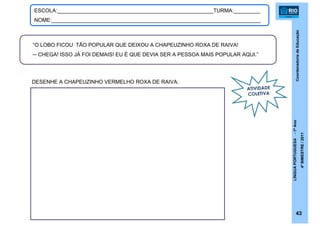 CoordenadoriadeEducação
LÍNGUAPORTUGUESA-1ºAno
4ºBIMESTRE/2011
43
ESCOLA:_____________________________________________________TURMA:_________
NOME:_______________________________________________________________________
“O LOBO FICOU TÃO POPULAR QUE DEIXOU A CHAPEUZINHO ROXA DE RAIVA!
─ CHEGA! ISSO JÁ FOI DEMAIS! EU É QUE DEVIA SER A PESSOA MAIS POPULAR AQUI.”
DESENHE A CHAPEUZINHO VERMELHO ROXA DE RAIVA.
ATIVIDADE
COLETIVA
 