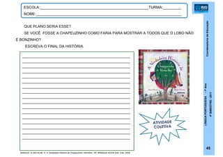 CoordenadoriadeEducação
LÍNGUAPORTUGUESA-1ºAno
4ºBIMESTRE/2011
45
ESCOLA:_____________________________________________________TURMA:_________
NOME:_______________________________________________________________________
QUE PLANO SERIA ESSE?
SE VOCÊ FOSSE A CHAPEUZINHO COMO FARIA PARA MOSTRAR A TODOS QUE O LOBO NÃO
É BONZINHO?
ESCREVA O FINAL DA HISTÓRIA.
______________________________________________
______________________________________________
______________________________________________
______________________________________________
______________________________________________
______________________________________________
______________________________________________
______________________________________________
______________________________________________
______________________________________________
______________________________________________
______________________________________________
______________________________________________
______________________________________________
______________________________________________
______________________________________________
______________________________________________
ATIVIDADE
COLETIVA
BARUZZI, A.;NATALINI, S. A Verdadeira História de Chapeuzinho Vermelho. SP: BRINQUE-BOOK Edit. Ltda, 2009.
 