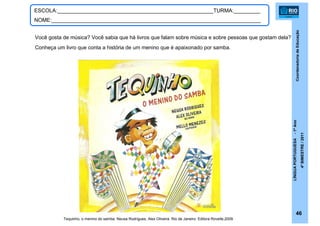 CoordenadoriadeEducação
LÍNGUAPORTUGUESA-1ºAno
4ºBIMESTRE/2011
46
ESCOLA:_____________________________________________________TURMA:_________
NOME:_______________________________________________________________________
Você gosta de música? Você sabia que há livros que falam sobre música e sobre pessoas que gostam dela?
Conheça um livro que conta a história de um menino que é apaixonado por samba.
Tequinho, o menino do samba. Neusa Rodrigues, Alex Oliveira. Rio de Janeiro: Editora Rovelle,2009.
 