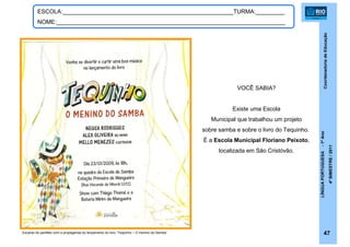 CoordenadoriadeEducação
LÍNGUAPORTUGUESA-1ºAno
4ºBIMESTRE/2011
47
ESCOLA:_____________________________________________________TURMA:_________
NOME:_______________________________________________________________________
Escaner do panfleto com a propaganda do lançamento do livro “Tequinho – O menino do Samba”
VOCÊ SABIA?
Existe uma Escola
Municipal que trabalhou um projeto
sobre samba e sobre o livro do Tequinho.
É a Escola Municipal Floriano Peixoto,
localizada em São Cristóvão.
 