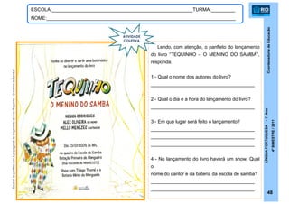CoordenadoriadeEducação
LÍNGUAPORTUGUESA-1ºAno
4ºBIMESTRE/2011
48
ESCOLA:_____________________________________________________TURMA:_________
NOME:_______________________________________________________________________
Escanerdopanfletocomapropagandadolançamentodolivro“Tequinho–OmeninodoSamba”
Lendo, com atenção, o panfleto do lançamento
do livro “TEQUINHO – O MENINO DO SAMBA”,
responda:
1 - Qual o nome dos autores do livro?
_______________________________________
2 - Qual o dia e a hora do lançamento do livro?
_______________________________________
3 - Em que lugar será feito o lançamento?
_______________________________________
_______________________________________
_______________________________________
4 - No lançamento do livro haverá um show. Qual
o
nome do cantor e da bateria da escola de samba?
_______________________________________
_______________________________________
ATIVIDADE
COLETIVA
 
