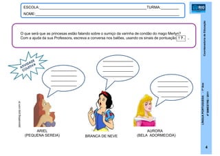 CoordenadoriadeEducação
LÍNGUAPORTUGUESA-1ºAno
4ºBIMESTRE/2011
4
ESCOLA:_____________________________________________________TURMA:_________
NOME:_______________________________________________________________________
AURORA
(BELA ADORMECIDA)
ARIEL
(PEQUENA SEREIA) BRANCA DE NEVE
pipocablog.pop.com.br
O que será que as princesas estão falando sobre o sumiço da varinha de condão do mago Merlyn?
Com a ajuda da sua Professora, escreva a conversa nos balões, usando os sinais de pontuação ! ? . .
ATIVIDADE
COLETIVA
___________
___________
___________
___________
_____________
_____________
_____________
_____________
_____________
_____________
_____________
__________
 