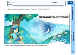 CoordenadoriadeEducação
LÍNGUAPORTUGUESA-1ºAno
4ºBIMESTRE/2011
49
ESCOLA:_____________________________________________________TURMA:_________
NOME:_______________________________________________________________________
Tequinho, o menino do samba. Neusa Rodrigues, Alex Oliveira. Rio de Janeiro: Editora Rovelle, 2009.
TEQUINHO NASCEU NUMA COMUNIDADE ONDE
O SAMBA FAZ PARTE DA VIDA DAS PESSOAS.
Vamos conhecer um pouco mais sobre Tequinho – O menino do samba:
 