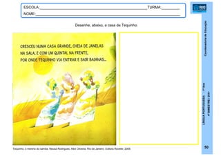 CoordenadoriadeEducação
LÍNGUAPORTUGUESA-1ºAno
4ºBIMESTRE/2011
50
ESCOLA:_____________________________________________________TURMA:_________
NOME:_______________________________________________________________________
Desenhe, abaixo, a casa de Tequinho.
Tequinho, o menino do samba. Neusa Rodrigues, Alex Oliveira. Rio de Janeiro: Editora Rovelle, 2009.
 