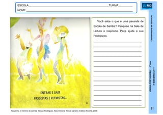 CoordenadoriadeEducação
LÍNGUAPORTUGUESA-1ºAno
4ºBIMESTRE/2011
51
ESCOLA:_____________________________________________________TURMA:_________
NOME:_______________________________________________________________________
Tequinho, o menino do samba. Neusa Rodrigues, Alex Oliveira. Rio de Janeiro: Editora Rovelle,2009.
Você sabe o que é uma passista de
Escola de Samba? Pesquise na Sala de
Leitura e responda. Peça ajuda a sua
Professora.
________________________________
________________________________
________________________________
________________________________
________________________________
________________________________
________________________________
________________________________
________________________________
________________________________
________________________________
________________________________
________________________________
________________________________
 