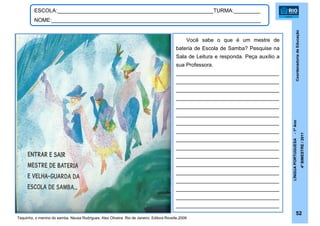 CoordenadoriadeEducação
LÍNGUAPORTUGUESA-1ºAno
4ºBIMESTRE/2011
52
ESCOLA:_____________________________________________________TURMA:_________
NOME:_______________________________________________________________________
Tequinho, o menino do samba. Neusa Rodrigues, Alex Oliveira. Rio de Janeiro: Editora Rovelle,2009.
Você sabe o que é um mestre de
bateria de Escola de Samba? Pesquise na
Sala de Leitura e responda. Peça auxílio a
sua Professora.
___________________________________
___________________________________
___________________________________
___________________________________
___________________________________
___________________________________
___________________________________
___________________________________
___________________________________
___________________________________
___________________________________
___________________________________
___________________________________
___________________________________
___________________________________
___________________________________
___________________________________
 