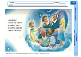 CoordenadoriadeEducação
LÍNGUAPORTUGUESA-1ºAno
4ºBIMESTRE/2011
54
ESCOLA:_____________________________________________________TURMA:_________
NOME:_______________________________________________________________________
Tequinho, o menino do samba. Neusa Rodrigues, Alex Oliveira. Rio de Janeiro: Editora Rovelle, 2009.
 
