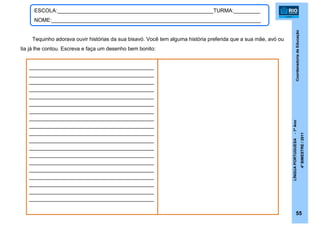 CoordenadoriadeEducação
LÍNGUAPORTUGUESA-1ºAno
4ºBIMESTRE/2011
55
ESCOLA:_____________________________________________________TURMA:_________
NOME:_______________________________________________________________________
Tequinho adorava ouvir histórias da sua bisavó. Você tem alguma história preferida que a sua mãe, avó ou
tia já lhe contou. Escreva e faça um desenho bem bonito:
_____________________________________
_____________________________________
_____________________________________
_____________________________________
_____________________________________
_____________________________________
_____________________________________
_____________________________________
_____________________________________
_____________________________________
_____________________________________
_____________________________________
_____________________________________
_____________________________________
_____________________________________
_____________________________________
_____________________________________
_____________________________________
_____________________________________
 