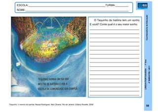 CoordenadoriadeEducação
LÍNGUAPORTUGUESA-1ºAno
4ºBIMESTRE/2011
58
ESCOLA:_____________________________________________________TURMA:_________
NOME:_______________________________________________________________________
Tequinho, o menino do samba. Neusa Rodrigues, Alex Oliveira. Rio de Janeiro: Editora Rovelle, 2009.
O Tequinho da história tem um sonho.
E você? Conte qual é o seu maior sonho.
__________________________________
__________________________________
__________________________________
__________________________________
__________________________________
__________________________________
__________________________________
__________________________________
__________________________________
__________________________________
__________________________________
__________________________________
__________________________________
__________________________________
__________________________________
__________________________________
__________________________________
 