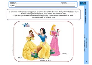 CoordenadoriadeEducação
LÍNGUAPORTUGUESA-1ºAno
4ºBIMESTRE/2011
5
ESCOLA:_____________________________________________________TURMA:_________
NOME:_______________________________________________________________________
As princesas estão preocupadas porque a varinha de condão do mago Merlyn foi roubada e o bruxo
Malvino ameaça acabar com os finais felizes dos contos de fada.
O que será que está escrito na carta que a princesa Yasmin enviou para Branca de Neve?
Vamos escrever na próxima folha.
AURORA
BRANCA DE NEVE
BELA
pipocablog.pop.com.br
 