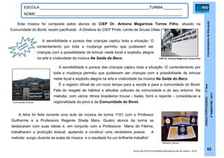 CoordenadoriadeEducação
LÍNGUAPORTUGUESA-1ºAno
4ºBIMESTRE/2011
A sensibilidade e pureza das crianças captou toda a situação. O
contentamento por toda a mudança permitiu que pudessem ser
crianças com a possibilidade de brincar neste local e explodiu alegria
na arte e criatividade da música Na Saída do Beco.
62
ESCOLA:_____________________________________________________TURMA:_________
NOME:_______________________________________________________________________
Esta música foi composta pelos alunos do CIEP Dr. Antoine Magarinos Torres Filho, situado na
Comunidade do Borel, recém pacificada. A Diretora do CIEP Profa. Lenita de Sousa Vilela relata:
ATIVIDADE
COLETIVA
A sensibilidade e pureza das crianças captou toda a situação. O contentamento por
toda a mudança permitiu que pudessem ser crianças com a possibilidade de brincar
neste local e explodiu alegria na arte e criatividade da música Na Saída do Beco.
É o registro oficial de um novo tempo para a escola e para a comunidade do Borel.
Fala do resgate de hábitos e atitudes culturais da comunidade e de seu entorno. Na
melodia, com vários ritmos brasileiros trouxe - baião, forró e repente - consolida-se a
regionalidade do povo e da Comunidade do Borel.
A letra foi feita durante uma aula de música da turma 1101 com o Professor
Guilherme e a Professora Regente Sheila Mara. Quatro alunos da turma se
destacaram com suas ideias e, em conjunto com a Professora Maria de Fátima,
trabalharam a produção textual, ajudando a construir uma verdadeira poesia. A
melodia surgiu durante as aulas de música e o resultado foi um brilhante trabalho!
CIEP Dr. Antoine Magarinos Torres Filho
Comunidade do Borel
Medalha Carioca
Acervo da E/ACS da Prefeitura Municipal do Rio de Janeiro - 2010.
 