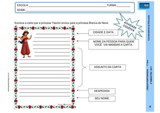 CoordenadoriadeEducação
LÍNGUAPORTUGUESA-1ºAno
4ºBIMESTRE/2011
6
ESCOLA:_____________________________________________________TURMA:_________
NOME:_______________________________________________________________________
Escreva a carta que a princesa Yasmin enviou para a princesa Branca de Neve.
CIDADE E DATA
NOME DA PESSOA PARA QUEM
VOCÊ VAI MANDAR A CARTA.
ASSUNTO DA CARTA
DESPEDIDA
SEU NOME
astrologosastrologia.com.pt
ATIVIDADE
COLETIVA
_______________________
_____________________
______________________
______________________
______________________
_____________________
_____________________
______________________________
______________________________
______________________________
______________________________
______________________________
______________________________
______________________________
______________________________
______________________________
______________________________
______________________________
 