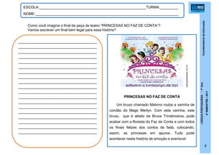 CoordenadoriadeEducação
LÍNGUAPORTUGUESA-1ºAno
4ºBIMESTRE/2011
7
ESCOLA:_____________________________________________________TURMA:_________
NOME:_______________________________________________________________________
Como você imagina o final da peça de teatro “PRINCESAS NO FAZ DE CONTA”?
Vamos escrever um final bem legal para essa história?
__________________________________
__________________________________
__________________________________
__________________________________
__________________________________
__________________________________
__________________________________
__________________________________
__________________________________
__________________________________
__________________________________
__________________________________
__________________________________
__________________________________
__________________________________
__________________________________
__________________________________
__________________________________
__________________________________
PRINCESAS NO FAZ DE CONTA
Um bruxo chamado Malvino rouba a varinha de
condão do Mago Merlyn. Com esta varinha, este
bruxo, que é aliado da Bruxa Trinebrosina, pode
acabar com a floresta do Faz de Conta e com todos
os finais felizes dos contos de fada, colocando,
assim, as princesas em apuros. Tudo pode
acontecer nesta história de emoção e aventura!
teatroparabebes.com.br
 