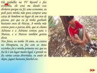 Ele trabalha na TV Record e faz economia, ele está me dando esse dinheiro porque eu fiz uma economia, eu pedi para minha mãe para comprar uma caixa de bombom no lugar de um ovo de páscoa, por que eu já tinha ganhado bastante ovos de Páscoa. A minha mãe contou para a patroa dela, que se chama Adriana e a Adriana contou para o Marcos, e o Marcos também gostou disso. Nas fotos, eu tenho 10 anos, eu estava no Ibirapuera, eu fui com os meus vizinhos foi a minha primeira vez que eu fui lá é um lugar muito legal, é grande eu fiz várias coisas divertidas, eu andei de skate, joguei bastante futebol etc. 