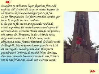 Essa foto eu subi nesse lugar, fiquei na frente da estátua, dali de cima dá para ver muitos lugares do Ibirapuera, lá foi o quarto lugar que eu já fui. Lá no Ibirapuera eu tirei fotos com dois cavalos que tinha lá da polícia era a cavalaria. O dia que eu fui era no ano passado, no dia da virada esportiva, foi muito loco o tanto de gente lá correndo lá nas avenidas. Tinha mais de mil pessoas, nós saímos do Ibirapuera, ia dar 10:30 da noite, chegamos em casa era 11:15 da noite, ainda chegamos a noite, ficamos brincando de duelar cards de Yu-gi-ôh. Nós só fomos dormir quando era 1:30  da madrugada, nós chegamos lá no Ibirapuéra quando era 6:00 horas. da manhã foi no domingo, dia ensolarado nós brincamos muito lá nas férias eu vou lá nas férias e no Natal  com a árvore acesa. 