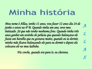 Meu nome é Allax, tenho 11 anos, vou fazer 12 anos dia 24 de junho e estou na 6ª B. Quando tinha um ano, teve meu batizado. Só que não tenho nenhuma foto. Quando tinha três anos ganhei um ursinho de pelúcia que quando balançava ele fazia um barulho que eu gostava muito, quando eu ia dormir, minha mãe ficava balançando ele para eu dormir e depois ela colocava ele no meu ladinho.  Fiz creche, quando era para ir, eu chorava. Minha história A L L A X 