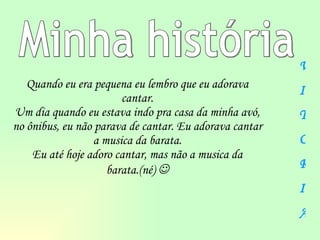 Quando eu era pequena eu lembro que eu adorava cantar. Um dia quando eu estava indo pra casa da minha  a vó, no ônibus, eu não parava de cantar. Eu adorava cantar a musica da barata. Eu até hoje adoro cantar, mas não a musica da barata.(né)   Minha história V I T Ó R I A 