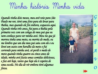 Quando tinha dois meses, meu avô veio para São Paulo me ver, tirei uma foto para ele levar para Bahia, mas quando ele foi embora, esqueceu aqui.  Quando tinha três anos, fui para a Bahia pela primeira vez com um colega do meu pai que eu nem conheço para ver minha avó. Meu tio que já morreu tinha uma moto, eu morria de medo, eu me lembro que um dia meu pai saiu com ele e eu levei um susto com barulho da moto e fui correndo para minha avó, só perdi o medo de moto quando tinha quatro ou cinco anos de idade, minha avó fazia umas comidas deliciosas, e faz até hoje, tanto que hoje ela é copeira de uma escola. No dia de vir embora tirei algumas fotos. G U S T A V O 