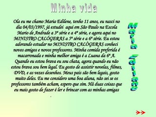 Ola eu me chamo Maria Edilene, tenho 11 anos, eu nasci no dia 04/03/1997, já estudei  aqui em São Paulo na Escola Mario de Andrade a 3ª série e a 4ª série, e agora aqui no MINISTRO CALÓGERAS a 5ª série e a 6ª série. Eu estou adorando estudar no MINISTRO CALÒGERAS conheci novos amigos e novos professores. Minha comida preferida é macarronada e minha melhor amiga é a Luana da 6ª A. Quando eu estou brava eu sou chata, agora quando eu não estou brava sou bem legal. Eu gosto de assistir novelas, filmes, DVD, e as vezes desenhos. Meus pais são bem legais, gosto muito deles. Eu me considero uma boa aluna, não sei se os professores também acham, espero que sim. Há duas coisas que eu mais gosto de fazer é ler e brincar com as minhas amigas .   Minha vida Maria Edilane 