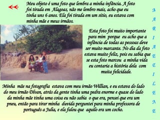 Esta foto foi muito importante para mim  porque  eu acho que a infância de todas as pessoas deve ser muito marcante. No dia da foto estava muito feliz, pois eu sabia que se esta foto marcou  a minha vida  eu contaria a história dela  com muita felicidade.  M A R I A E D I L E N E Meu objeto é uma foto que lembra a minha infância. A foto foi tirada em  Alagoas, não me lembro mais, acho que eu tinha uns 6 anos. Ela foi tirada em um sitio, eu estava com minha mãe e meus irmãos.   Minha  mãe na fotografia  estava com meu irmão Willian, e eu estava do lado do meu irmão Dlvan, atrás da gente tinha uma pedra enorme e quase do lado da minha mãe tinha uma coisa eu não sabia  o que era, pensei que era um pneu, então para tirar minha  duvida perguntei para minha professora de português a Julia, e ela falou que  aquilo era um cocho. 