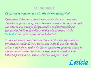 O Travesseiro Oi pessoal eu vou contar a historia do meu travesseiro! Quando eu tinha cinco anos o meu pai me deu um travesseiro daqueles de pena e na época eu tomava mamadeira, usava chupeta etc. Mas só que o tempo foi passando e eu fui crescendo e o travesseiro foi ficando velho a minha mãe chamava ele de “ babinha” , ai vocês se perguntam babinha? Porque eu babava por causa da chupeta. Nós nos mudamos, eu pensava em cuidar do meu travesseiro mais do que das minhas coisas e até hoje eu tenho ele. Estou agora com quatorze anos e já ganhei nesse tempo travesseiros novos, mas eu não dou o meu babinha por nada e eu vou guardar ele sempre comigo. Letícia 
