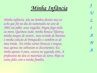 Minha infância, não me lembro direito mas eu acho que foi no dia do namorados no ano de 2002 em julho: uma tragédia. Pegou fogo onde eu moro. Queimou tudo: minha boneca Tifanny,  minha roupas de neném , meu vestido de batismo e minha coleção de brinquedos e também os de  meu irmão . Eu tinha várias bonecas e roupas, mas apenas me sobraram os documentos. Eu tinha apenas 8 anos, estava na segunda série. A professora me deu os materiais de novo. Hoje eu estou feliz com a minha família.   Minha Infância J U L I A N A 