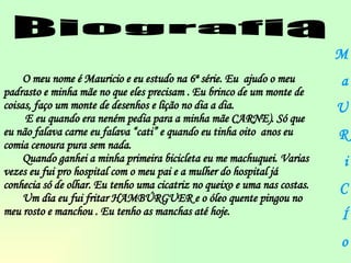 Biografia O meu nome é Mauricio e eu estudo na 6ª série. Eu  ajudo o meu padrasto e minha mãe no que eles precisam . Eu brinco de um monte de coisas, faço um monte de desenhos e lição no dia a dia. E eu quando era neném pedia para a minha mãe CARNE). Só que eu não falava carne eu falava “cati” e quando eu tinha oito  anos eu comia cenoura pura sem nada.  Quando ganhei a minha primeira bicicleta eu me machuquei. Varias vezes eu fui pro hospital com o meu pai e a mulher do hospital já conhecia só de olhar. Eu tenho uma cicatriz no queixo e uma nas costas. Um dia eu fui fritar HAMBÚRGUER e o óleo quente pingou no meu rosto e manchou . Eu tenho as manchas até hoje.  M a U R i C Í o 