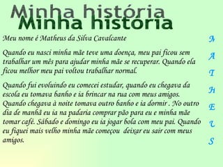 Meu nome é Matheus da Silva Cavalcante Quando eu nasci minha mãe teve uma doença, meu pai ficou sem trabalhar um mês para ajudar minha mãe se recuperar. Quando ela ficou melhor meu pai voltou trabalhar normal. Quando fui evoluindo eu comecei estudar, quando eu chegava da escola eu tomava banho e ia brincar na rua com meus amigos. Quando chegava à noite tomava outro banho e ia dormir . No outro dia de manhã eu ia na padaria comprar pão para eu e minha mãe tomar café. Sábado e domingo eu ia jogar bola com meu pai. Quando eu fiquei mais velho minha mãe começou  deixar eu sair com meus amigos. Minha história M A T H E U S 