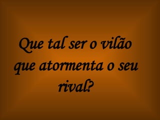 Que tal ser o vilão que atormenta o seu rival? 