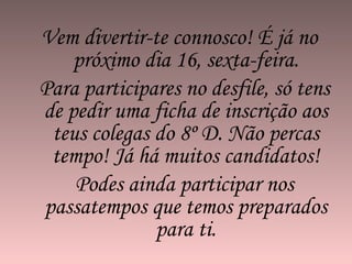 Vem divertir-te connosco! É já no próximo dia 16, sexta-feira. Para participares no desfile, só tens de pedir uma ficha de inscrição aos teus colegas do 8º D. Não percas tempo! Já há muitos candidatos! Podes ainda participar nos passatempos que temos preparados para ti. 