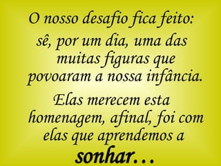 O nosso desafio fica feito: sê, por um dia, uma das muitas figuras que povoaram a nossa infância. Elas merecem esta homenagem, afinal, foi com elas que aprendemos a  sonhar… 