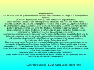 Pobres soberbos Era em 2007, o ano em que todos estavam ansiosos, pois lutamos tanto pra chegar lá. A recompensa nos esperava. Em meados dos meses de Junho ou Julho, participei dos Jogos Estudantis. Estava no time de vôlei da escola, embora preferisse o basquete, mas nosso time não foi inscrito. Treinamos exaustivamente para uma competição que reunia os times da Zona Sul. Jogamos num CEU de lá. Enfrentamos três equipes, vencemos todas facilmente. Fomos campeões!!! Um sentimento de ufania perdurou por duas semanas. Mas como diz o ditado que “felicidade de pobre dura pouco”, veio o campeonato mais importante de vôlei que já participamos, em que os campeões de cada zona se enfrentariam no Pacaembu. Foi no mês de Agosto, que eu me lembre. Ao chegarmos, encontramos todos os nossos “rivais” à espera da tão sonhada competição. Senti uma dor de barriga.... A quadra  nem era tão grande, mas naquele momento parecia uma imensidão de chão retângulado! A rede parecia ter 5 metros! Senti-me uma formiga em meio aqueles jogadores. O primeiro jogo não foi o nosso. Estava tão ansioso! Chamaram nossa escola. Pronto, é agora ou nunca! Cada ponto comemorava como se fosse o gol na prorrogação de Brasil versus Argentina na final da Copa do Mundo. Tínhamos até torcida. Acabamos ganhando o jogo. Fomos às alturas. Senti-me o Pelé! Mas...... Aí veio o segundo jogo. Pobres soberbos fomos. Perdemos de lavada! Nossa professora nos deu uma baita bronca, afinal, se ganhássemos iríamos à final. Restou lutar pelo terceiro lugar. Totalmente abalados fomos jogar e, milagrosamente GANHAMOS. Nunca vou esquecer aquele dia! Por isso sempre me lembro de nunca ser tão orgulhoso a ponto de desprezar o adversário, ou qualquer pessoa. Luis Felipe Soares - EMEF Celso Leite Ribeiro Filho 