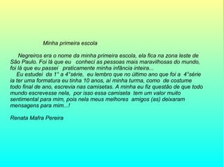 Minha primeira escola Negreiros era o nome da minha primeira escola, ela fica na zona leste de São Paulo. Foi lá que eu  conheci as pessoas mais maravilhosas do mundo, foi lá que eu passei  praticamente minha infância inteira... Eu estudei  da 1° a 4°série,  eu lembro que no último ano que foi a  4°série ia ter uma formatura eu tinha 10 anos, aí minha turma, como  de costume todo final de ano, escrevia nas camisetas. A minha eu fiz questão de que todo mundo escrevesse nela,  por isso essa camiseta  tem um valor muito sentimental para mim, pois nela meus melhores  amigos (as) deixaram mensagens para mim...! Renata Mafra Pereira  