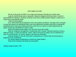 Uma viagem de avião No dia 16 de junho de 2007 eu fui viajar para Campina Grande com minha mãe. Logo de manhã fomos para o aeroporto. Quando chegamos lá fomos fazer o check-in para podermos embarcar. Ficamos na fila por uma hora e então quando chegou a nossa vez a moça que ia nos atender disse: - Não há mais lugares. Eu e minha mãe não acreditamos como isso poderia acontecer, mas logo veio a solução, a moça que estava nos atendendo falou que nós poderíamos escolher entre ficar no aeroporto esperando até a noite para embarcarmos em outro vôo ou ir para um hotel inteiramente de graça. É claro que escolhemos ir para o hotel. Meia hora depois fomos pegar uma van para irmos até o hotel. Quando chegamos lá pegamos o cartão para abrir o quarto. Quando entramos vimos a beleza do lugar, o quarto era demais, minha  mãe foi arrumar as coisas e eu fui mexendo em tudo. Eu não parei por um minuto, passei o dia todo me divertindo. Quando chegou a hora de irmos para o aeroporto eu e minha mãe nos arrumamos e pegamos a van novamente. Um tempo depois embarcamos e fomos ao nosso destino. Esse dia foi inesquecível afinal era tudo grátis! Jéssica Araújo Gomes -   8ªC 