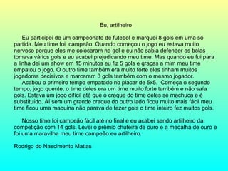 Eu, artilheiro Eu participei de um campeonato de futebol e marquei 8 gols em uma só partida. Meu time foi  campeão. Quando começou o jogo eu estava muito nervoso porque eles me colocaram no gol e eu não sabia defender as bolas tomava vários gols e eu acabei prejudicando meu time. Mas quando eu fui para a linha dei um show em 15 minutos eu fiz 5 gols e graças a mim meu time empatou o jogo. O outro time também era muito forte eles tinham muitos jogadores decisivos e marcaram 3 gols também com o mesmo jogador.  Acabou o primeiro tempo empatado no placar de 5x5.  Começa o segundo tempo, jogo quente, o time deles era um time muito forte também e não saía gols. Estava um jogo difícil até que o craque do time deles se machuca e é substituído. Aí sem um grande craque do outro lado ficou muito mais fácil meu time ficou uma maquina não parava de fazer gols o time inteiro fez muitos gols.  Nosso time foi campeão fácil até no final e eu acabei sendo artilheiro da competição com 14 gols. Levei o prêmio chuteira de ouro e a medalha de ouro e foi uma maravilha meu time campeão eu artilheiro. Rodrigo do Nascimento Matias  