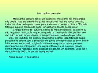 Meu melhor presente Meu sonho sempre  foi ter um cachorro, mas como no  meu prédio não podia , isso era um sonho quase impossível, mas eu nunca desistia, todos  os  dias pedia para meus  pais, e eles como sempre diziam: “Eu já te falei que aqui no prédio não pode  ter cachorro desiste desta idéia!”  Chegou o mês de  outubro, o mês do meu aniversário, para mim eu não ia ganhar nada, pois  o que  eu queria os  meus pais não  podiam  me dar, não por não ter condições  e sim porque meu prédio não permitia. Dia 7 de  outubro, dia do meu aniversário, acordei toda feliz não sabia porque mas estava com a sensação de que ia acontecer algo de bom. Dito e feito, estava eu fazendo a lição de matemática quando  meus  pais me chamaram e me entregaram uma caixa,então abri e vi que meu grande sonho tinha se realizado, tinha acabado de ganhar um cachorro. Esse dia 7 de outubro de 2001, foi um dia inesquecível. Nailia Tainah P. dos santos 