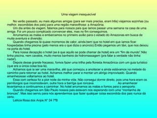 Uma viagem inesquecível No verão passado, eu mais algumas amigas (para ser mais precisa, eram três) viajamos sozinhas (ou melhor, escondidas dos pais) para uma região maravilhosa: a Amazônia. Um dia antes da viagem, falamos para nossos pais que íamos passar uma semana na casa de uma amiga. Foi um pouco complicado convencer eles, mas no fim conseguimos. Arrumamos as malas e embarcamos no primeiro avião para o estado do Amazonas em busca de muita aventura e diversão. Quando chegamos lá quase morremos de calor, ainda bem que no hotel em que íamos ficar hospedadas tinha piscina (pelo menos era o que dizia o anúncio).Então pegamos um táxi, que nos deixou na porta do hotel.  Para nossa decepção o hotel (se é que aquilo se pode chamar de hotel) era um “fim de mundo”.Não tinha piscina, nem cavalos, muito menos banheira de hidromassagem (pra falar a verdade não tinha nada!). Depois desse grande fracasso, fomos fazer uma trilha pela floresta Amazônica com um guia turístico (que era a única coisa boa lá). Achamos que ia ser uma maravilha, até que começou a anoitecer e ainda estávamos na metade do caminho para retornar ao hotel. Achamos melhor parar e montar um abrigo improvisado. Quando amanhecesse voltaríamos ao hotel. Essa com certeza foi a pior noite da minha vida. Não consegui dormir direito, pois uma hora eram os pernilongos que incomodavam, outra hora a barriga que roncava.  Ao amanhecer levantamos e continuamos a caminhar. No hotel arrumamos as malas e fomos para o aeroporto. Quando chegamos em São Paulo nossos pais estavam nos esperando com uma “montanha de broncas”. Mas isso serviu para nós aprendermos que fazer qualquer coisa escondida dos pais nunca dá certo. Letícia Rosa dos Anjos N° 24 7ªB 